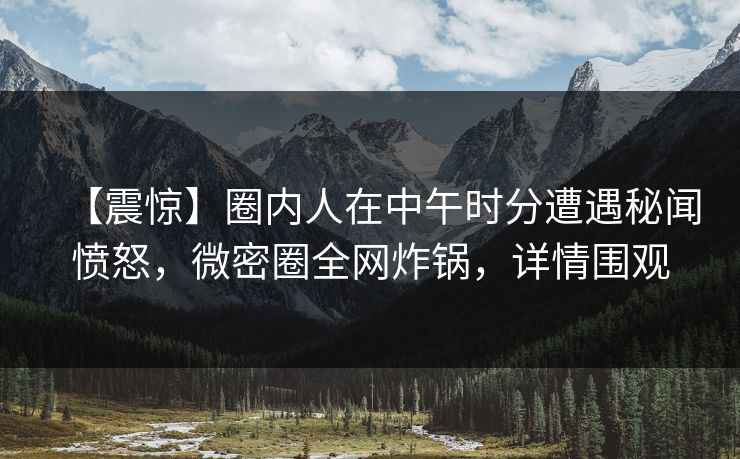 【震惊】圈内人在中午时分遭遇秘闻愤怒，微密圈全网炸锅，详情围观