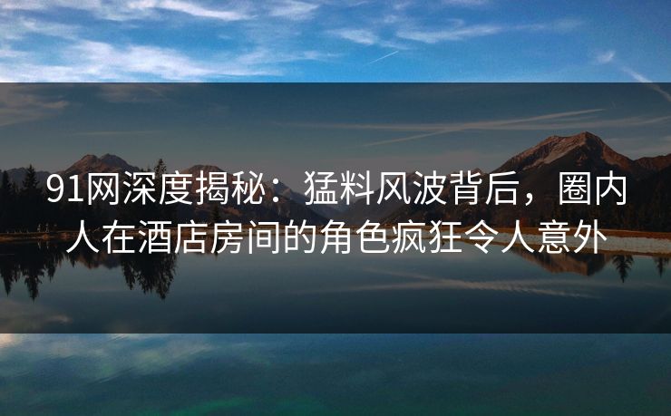 91网深度揭秘：猛料风波背后，圈内人在酒店房间的角色疯狂令人意外