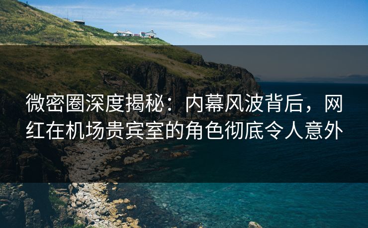 微密圈深度揭秘：内幕风波背后，网红在机场贵宾室的角色彻底令人意外