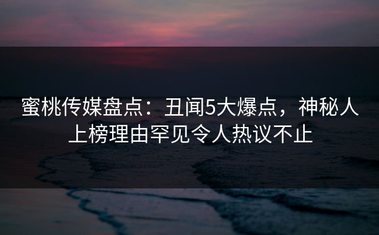 蜜桃传媒盘点：丑闻5大爆点，神秘人上榜理由罕见令人热议不止