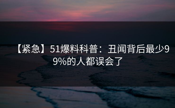 【紧急】51爆料科普:丑闻背后最少99%的人都误会了
