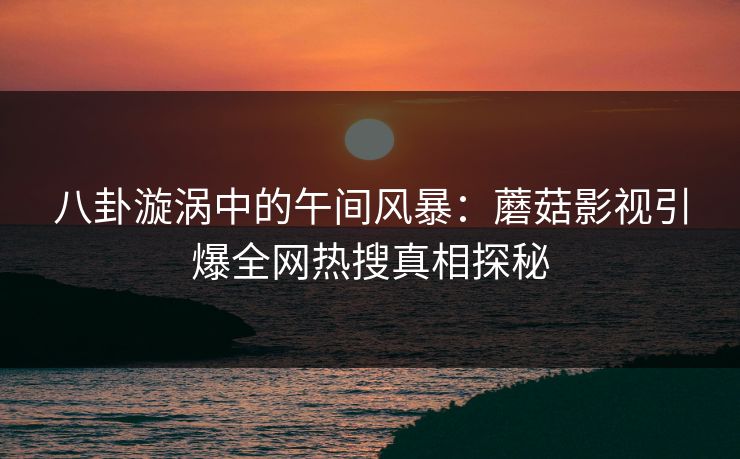 八卦漩涡中的午间风暴:蘑菇影视引爆全网热搜真相探秘