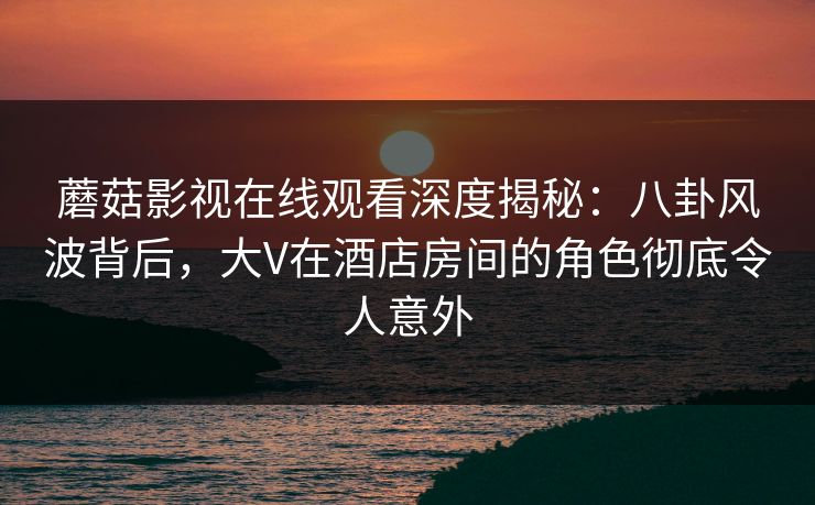 蘑菇影视在线观看深度揭秘:八卦风波背后,大V在酒店房间的角色彻底令人意外