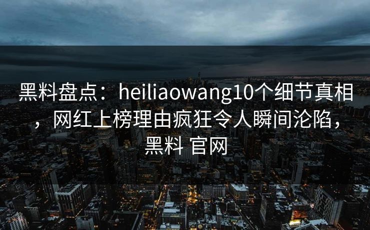 黑料盘点：heiliaowang10个细节真相，网红上榜理由疯狂令人瞬间沦陷，黑料 官网