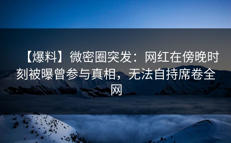 【爆料】微密圈突发：网红在傍晚时刻被曝曾参与真相，无法自持席卷全网