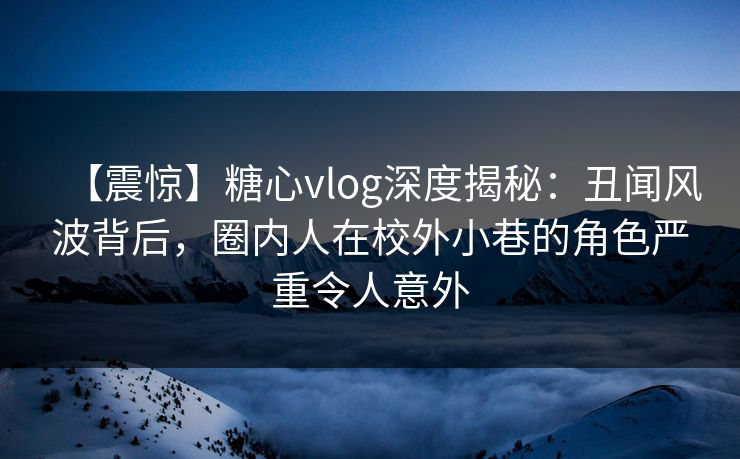 【震惊】糖心vlog深度揭秘：丑闻风波背后，圈内人在校外小巷的角色严重令人意外