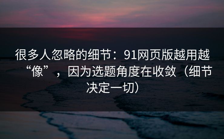 很多人忽略的细节：91网页版越用越“像”，因为选题角度在收敛（细节决定一切）