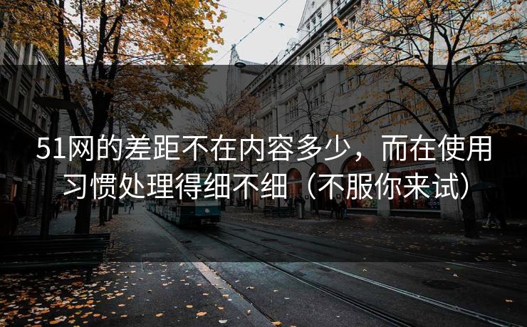 51网的差距不在内容多少，而在使用习惯处理得细不细（不服你来试）