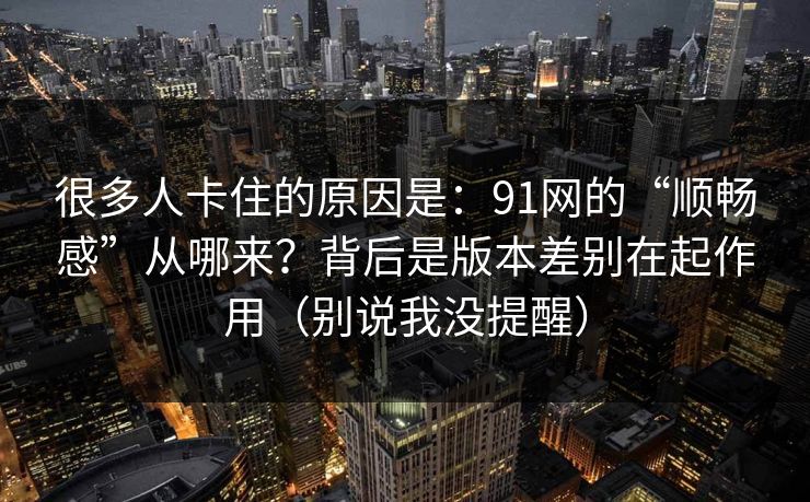 很多人卡住的原因是：91网的“顺畅感”从哪来？背后是版本差别在起作用（别说我没提醒）